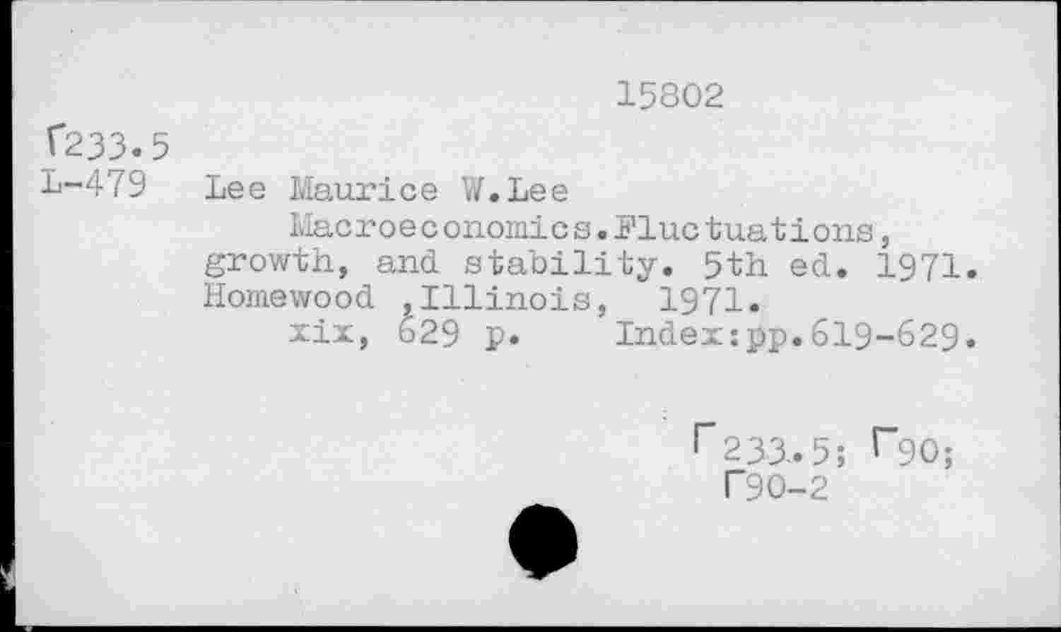 ﻿15802
V233.5
1-479 Lee Maurice W.Lee
Macroe conomic s.Flue tuati ons, growth, and stability. 5th ed. 1971. Homewood ,Illinois, 1971.
xix, 629 p. Index:pp.619-629.
r233.5; r*go;
T9O-2